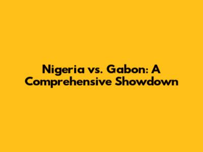 Nigeria vs. Gabon: A Comprehensive Showdown