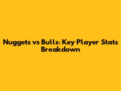 Nuggets vs Bulls: Key Player Stats Breakdown