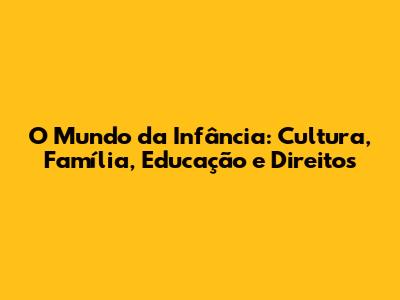 O Mundo da Infância: Cultura, Família, Educação e Direitos