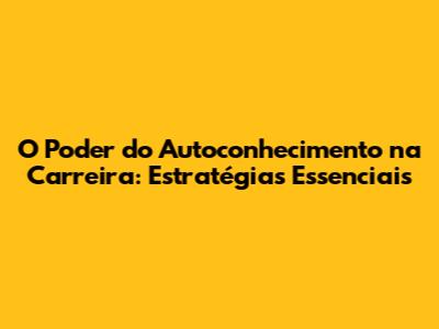 O Poder do Autoconhecimento na Carreira: Estratégias Essenciais