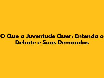 O Que a Juventude Quer: Entenda o Debate e Suas Demandas