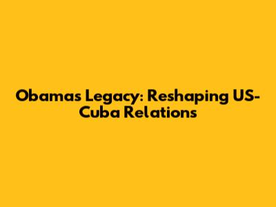Obama's Legacy: Reshaping US-Cuba Relations