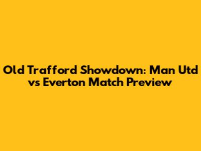 Old Trafford Showdown: Man Utd vs Everton Match Preview