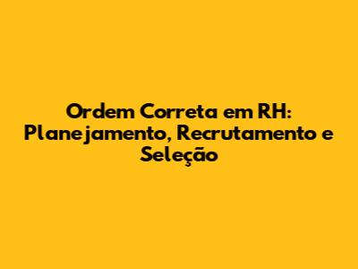 Ordem Correta em RH: Planejamento, Recrutamento e Seleção