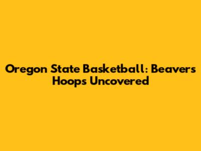 Oregon State Basketball: Beavers Hoops Uncovered