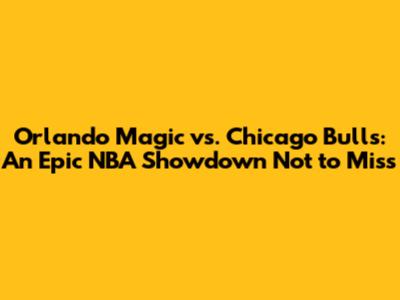 Orlando Magic vs. Chicago Bulls: An Epic NBA Showdown Not to Miss