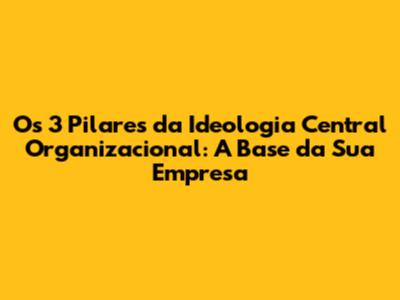 Os 3 Pilares da Ideologia Central Organizacional: A Base da Sua Empresa