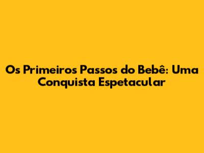 Os Primeiros Passos do Bebê: Uma Conquista Espetacular