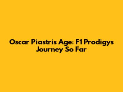 Oscar Piastri's Age: F1 Prodigy's Journey So Far