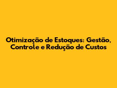 Otimização de Estoques: Gestão, Controle e Redução de Custos