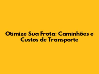 Otimize Sua Frota: Caminhões e Custos de Transporte