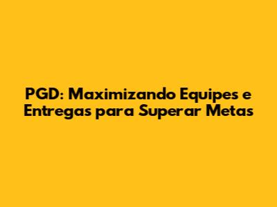 PGD: Maximizando Equipes e Entregas para Superar Metas