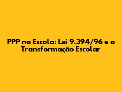PPP na Escola: Lei 9.394/96 e a Transformação Escolar