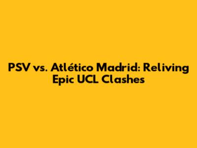 PSV vs. Atlético Madrid: Reliving Epic UCL Clashes