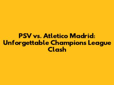 PSV vs. Atletico Madrid: Unforgettable Champions League Clash