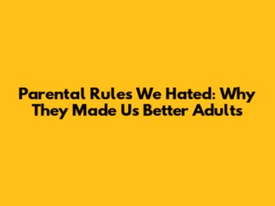 Parental Rules We Hated: Why They Made Us Better Adults