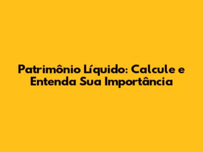 Patrimônio Líquido: Calcule e Entenda Sua Importância