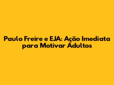 Paulo Freire e EJA: Ação Imediata para Motivar Adultos