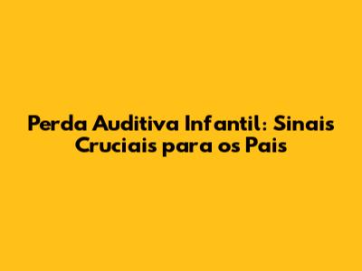 Perda Auditiva Infantil: Sinais Cruciais para os Pais