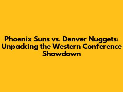 Phoenix Suns vs. Denver Nuggets: Unpacking the Western Conference Showdown