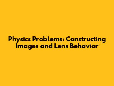 Physics Problems: Constructing Images and Lens Behavior