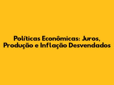 Políticas Econômicas: Juros, Produção e Inflação Desvendados