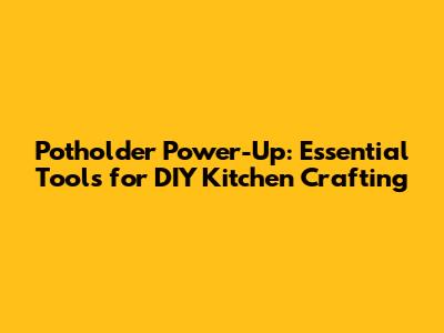 Potholder Power-Up: Essential Tools for DIY Kitchen Crafting