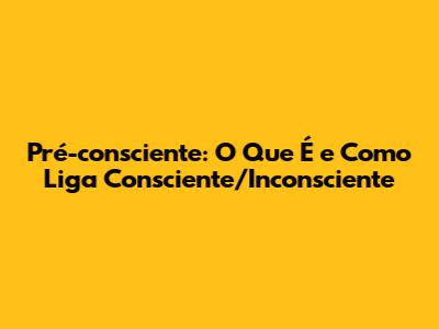Pré-consciente: O Que É e Como Liga Consciente/Inconsciente