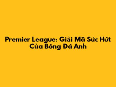 Premier League: Giải Mã Sức Hút Của Bóng Đá Anh
