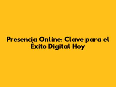 Presencia Online: Clave para el Éxito Digital Hoy