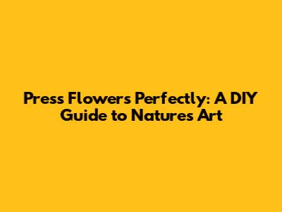 Press Flowers Perfectly: A DIY Guide to Nature's Art