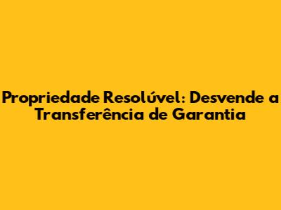 Propriedade Resolúvel: Desvende a Transferência de Garantia