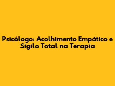 Psicólogo: Acolhimento Empático e Sigilo Total na Terapia