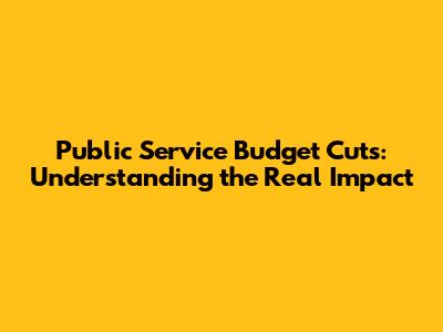 Public Service Budget Cuts: Understanding the Real Impact