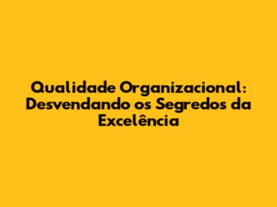 Qualidade Organizacional: Desvendando os Segredos da Excelência