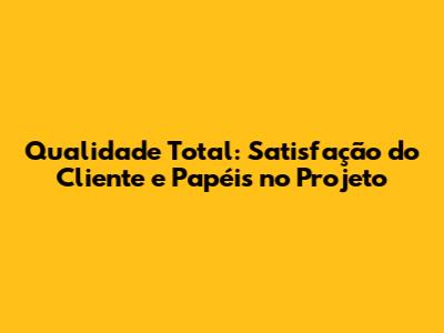 Qualidade Total: Satisfação do Cliente e Papéis no Projeto