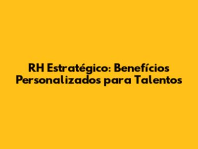 RH Estratégico: Benefícios Personalizados para Talentos
