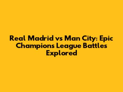 Real Madrid vs Man City: Epic Champions League Battles Explored