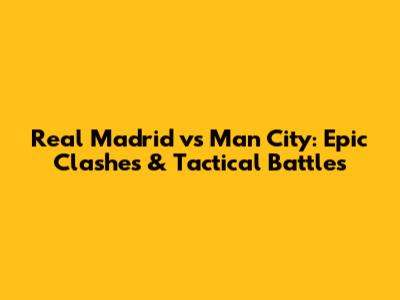 Real Madrid vs Man City: Epic Clashes & Tactical Battles