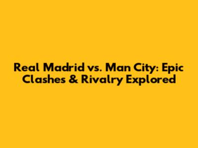 Real Madrid vs. Man City: Epic Clashes & Rivalry Explored