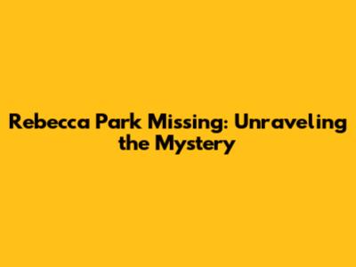 Rebecca Park Missing: Unraveling the Mystery