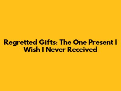Regretted Gifts: The One Present I Wish I Never Received