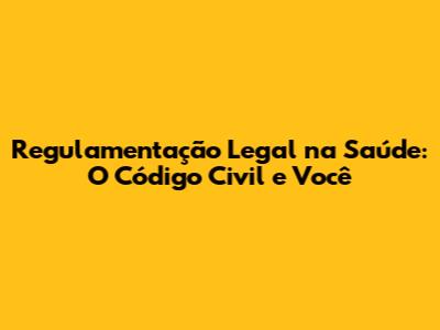 Regulamentação Legal na Saúde: O Código Civil e Você