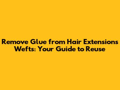Remove Glue from Hair Extensions Wefts: Your Guide to Reuse