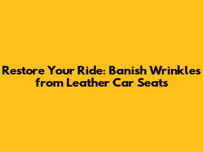 Restore Your Ride: Banish Wrinkles from Leather Car Seats