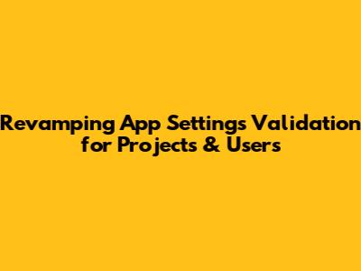 Revamping App Settings Validation for Projects & Users