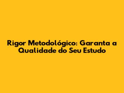 Rigor Metodológico: Garanta a Qualidade do Seu Estudo