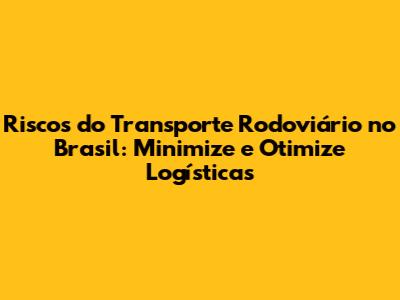 Riscos do Transporte Rodoviário no Brasil: Minimize e Otimize Logísticas