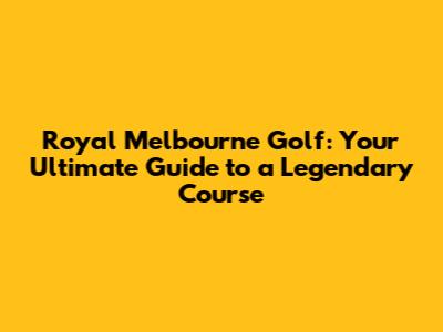 Royal Melbourne Golf: Your Ultimate Guide to a Legendary Course