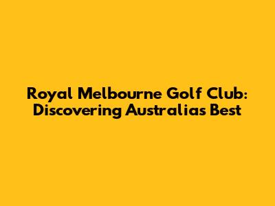 Royal Melbourne Golf Club: Discovering Australia's Best